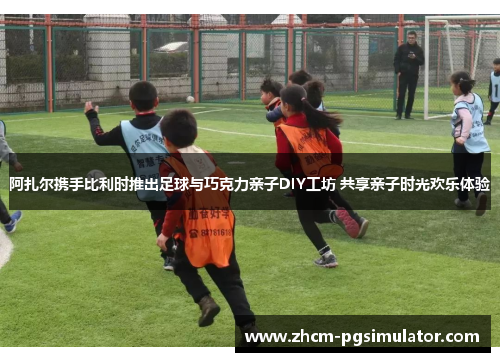 阿扎尔携手比利时推出足球与巧克力亲子DIY工坊 共享亲子时光欢乐体验