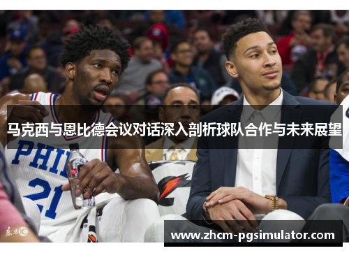 马克西与恩比德会议对话深入剖析球队合作与未来展望