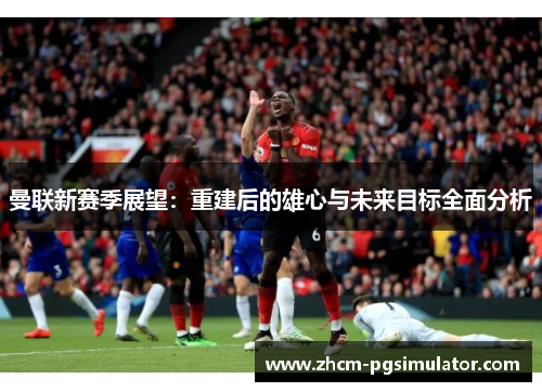 曼联新赛季展望：重建后的雄心与未来目标全面分析