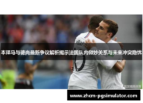 本泽马与德尚最新争议解析揭示法国队内微妙关系与未来冲突隐忧