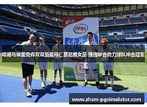哈德与埃里克森双双加盟拜仁慕尼黑女足 强强联合助力球队冲击冠军 哈德与埃里克森双双加盟拜仁慕尼黑女足 强强联合助力球队冲击冠军
