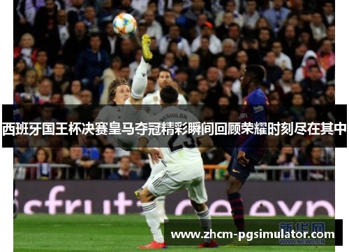 西班牙国王杯决赛皇马夺冠精彩瞬间回顾荣耀时刻尽在其中