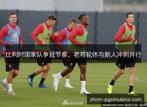 比利时国家队争冠节奏,老将轮休与新人冲刺并行 比利时国家队争冠节奏,老将轮休与新人冲刺并行